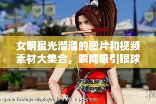 女明星光溜溜的图片和视频素材大集合，瞬间吸引眼球！
