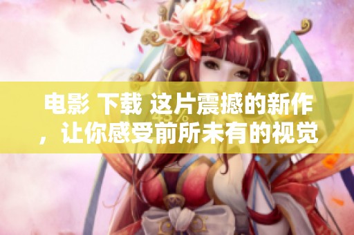 电影 下载 这片震撼的新作，让你感受前所未有的视觉盛宴，立即前往下载！
