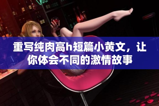 重写纯肉高h短篇小黄文，让你体会不同的激情故事