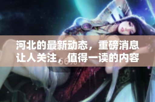 河北的最新动态，重磅消息让人关注，值得一读的内容在这里。