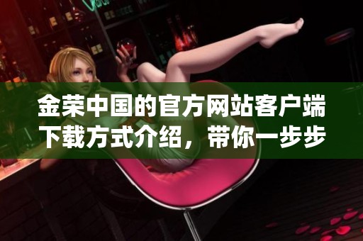 金荣中国的官方网站客户端下载方式介绍，带你一步步了解如何获取app资助