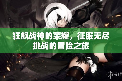 狂飙战神的荣耀，征服无尽挑战的冒险之旅