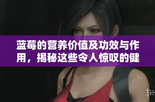 蓝莓的营养价值及功效与作用，揭秘这些令人惊叹的健康益处