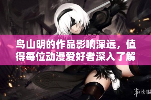 鸟山明的作品影响深远，值得每位动漫爱好者深入了解与欣赏