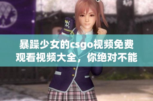 暴躁少女的csgo视频免费观看视频大全，你绝对不能错过的精彩内容分享