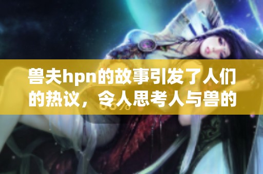 兽夫hpn的故事引发了人们的热议，令人思考人与兽的关系。