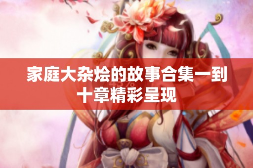 家庭大杂烩的故事合集一到十章精彩呈现