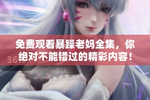 免费观看暴躁老妈全集，你绝对不能错过的精彩内容！