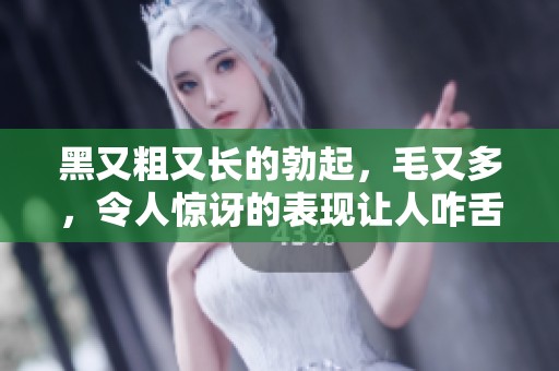 黑又粗又长的勃起，毛又多，令人惊讶的表现让人咋舌