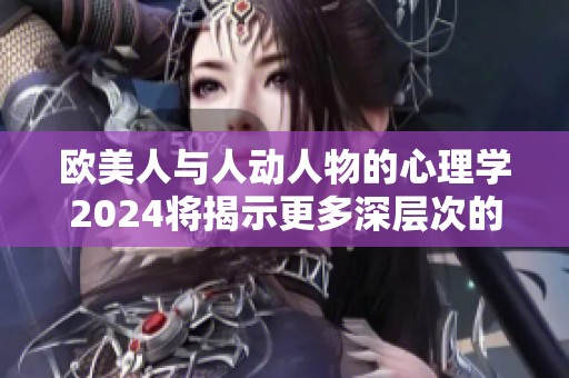 欧美人与人动人物的心理学2024将揭示更多深层次的秘密与研究成果