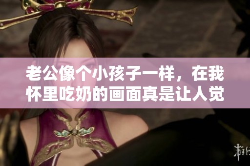 老公像个小孩子一样，在我怀里吃奶的画面真是让人觉得温馨