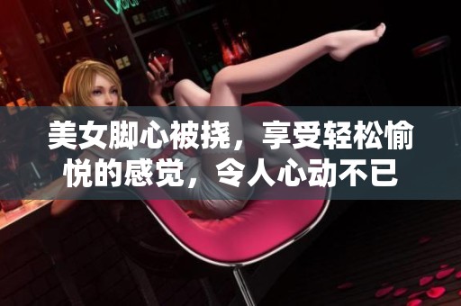 美女脚心被挠，享受轻松愉悦的感觉，令人心动不已