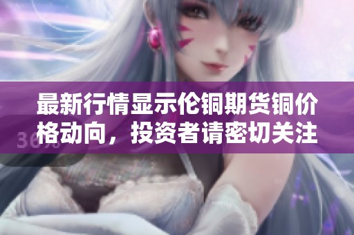 最新行情显示伦铜期货铜价格动向，投资者请密切关注市场变化