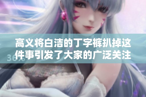 高义将白洁的丁字裤扒掉这件事引发了大家的广泛关注与热议