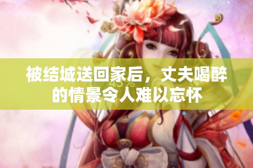 被结城送回家后，丈夫喝醉的情景令人难以忘怀