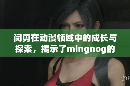 闵勇在动漫领域中的成长与探索，揭示了mingnog的独特魅力与影响力