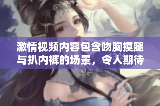 激情视频内容包含吻胸摸腿与扒内裤的场景，令人期待的感官体验。