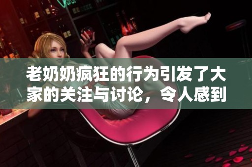 老奶奶疯狂的行为引发了大家的关注与讨论，令人感到无比惊讶