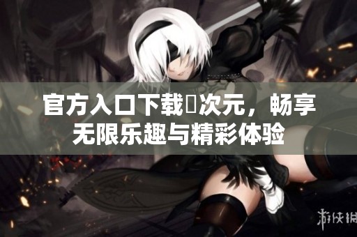 官方入口下载囧次元，畅享无限乐趣与精彩体验