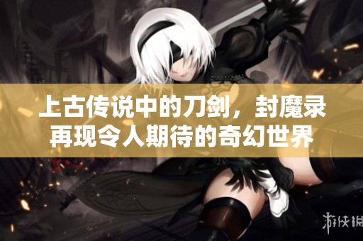 上古传说中的刀剑，封魔录再现令人期待的奇幻世界