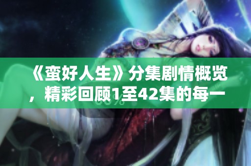 《蛮好人生》分集剧情概览，精彩回顾1至42集的每一个瞬间