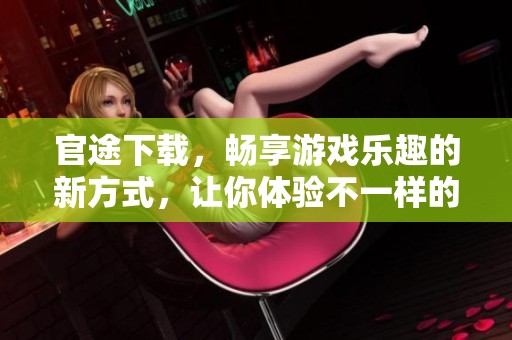 官途下载，畅享游戏乐趣的新方式，让你体验不一样的官场人生