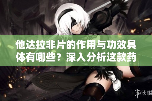 他达拉非片的作用与功效具体有哪些？深入分析这款药物的有效性与应用情况