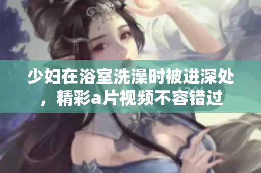 少妇在浴室洗澡时被进深处，精彩**视频不容错过