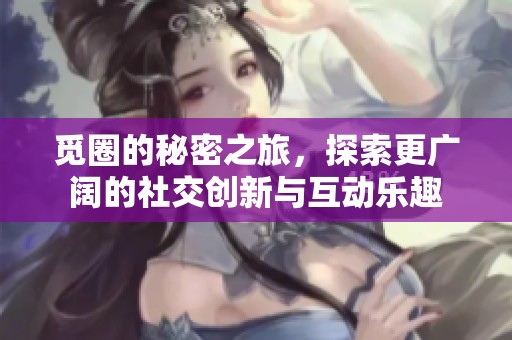 觅圈的秘密之旅，探索更广阔的社交创新与互动乐趣