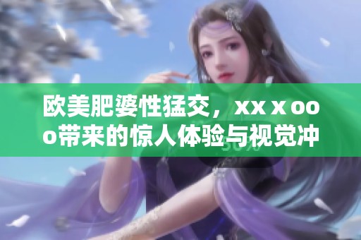 欧美肥婆性猛交，xxⅹooo带来的惊人体验与视觉冲击