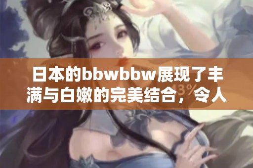 日本的bbwbbw展现了丰满与白嫩的完美结合，令人赞叹不己。